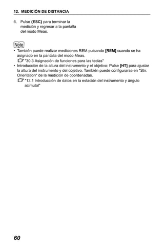 X50RX.book Page 60 Wednesday, May 11, 2011 9:39 AM

12. MEDICIÓN DE DISTANCIA
6. Pulse {ESC} para terminar la
medición y regresar a la pantalla
del modo Meas.

• También puede realizar mediciones REM pulsando [REM] cuando se ha
asignado en la pantalla del modo Meas.
"30.3 Asignación de funciones para las teclas"
• Introducción de la altura del instrumento y el objetivo: Pulse [HT] para ajustar
la altura del instrumento y del objetivo. También puede configurarse en "Stn.
Orientation" de la medición de coordenadas.
"13.1 Introducción de datos en la estación del instrumento y ángulo
acimutal"

60

 