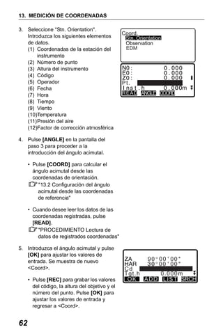 X50RX.book Page 62 Wednesday, May 11, 2011 9:39 AM

13. MEDICIÓN DE COORDENADAS
3. Seleccione "Stn. Orientation".
Introduzca los siguientes elementos
de datos.
(1) Coordenadas de la estación del
instrumento
(2) Número de punto
(3) Altura del instrumento
(4) Código
(5) Operador
(6) Fecha
(7) Hora
(8) Tiempo
(9) Viento
(10)Temperatura
(11)Presión del aire
(12)Factor de corrección atmosférica

Coord.

Stn. Orientation
Observation
EDM

Pt.
READ ANGLE COORD

4. Pulse [ANGLE] en la pantalla del
paso 3 para proceder a la
introducción del ángulo acimutal.
• Pulse [COORD] para calcular el
ángulo acimutal desde las
coordenadas de orientación.
"13.2 Configuración del ángulo
acimutal desde las coordenadas
de referencia"
• Cuando desee leer los datos de las
coordenadas registradas, pulse
[READ].
"PROCEDIMIENTO Lectura de
datos de registrados coordenadas"
5. Introduzca el ángulo acimutal y pulse
[OK] para ajustar los valores de
entrada. Se muestra de nuevo
<Coord>.
• Pulse [REC] para grabar los valores
del código, la altura del objetivo y el
número del punto. Pulse [OK] para
ajustar los valores de entrada y
regresar a <Coord>.

62

90 00 00
00 00
Cd
Tgt.h
0.000m
O K A D D L I S T SRCH

 
