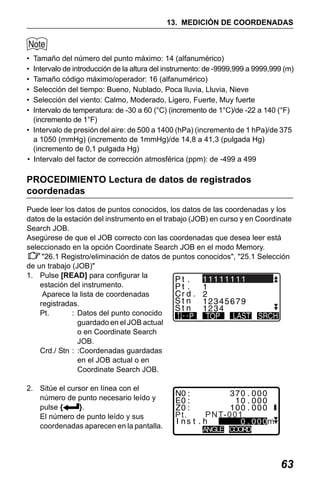 X50RX.book Page 63 Wednesday, May 11, 2011 9:39 AM

13. MEDICIÓN DE COORDENADAS

•
•
•
•
•
•

Tamaño del número del punto máximo: 14 (alfanumérico)
Intervalo de introducción de la altura del instrumento: de -9999,999 a 9999,999 (m)
Tamaño código máximo/operador: 16 (alfanumérico)
Selección del tiempo: Bueno, Nublado, Poca lluvia, Lluvia, Nieve
Selección del viento: Calmo, Moderado, Ligero, Fuerte, Muy fuerte
Intervalo de temperatura: de -30 a 60 (°C) (incremento de 1°C)/de -22 a 140 (°F)
(incremento de 1°F)
• Intervalo de presión del aire: de 500 a 1400 (hPa) (incremento de 1 hPa)/de 375
a 1050 (mmHg) (incremento de 1mmHg)/de 14,8 a 41,3 (pulgada Hg)
(incremento de 0,1 pulgada Hg)
• Intervalo del factor de corrección atmosférica (ppm): de -499 a 499

PROCEDIMIENTO Lectura de datos de registrados
coordenadas
Puede leer los datos de puntos conocidos, los datos de las coordenadas y los
datos de la estación del instrumento en el trabajo (JOB) en curso y en Coordinate
Search JOB.
Asegúrese de que el JOB correcto con las coordenadas que desea leer está
seleccionado en la opción Coordinate Search JOB en el modo Memory.
"26.1 Registro/eliminación de datos de puntos conocidos", "25.1 Selección
de un trabajo (JOB)"
1. Pulse [READ] para configurar la
0 . 000
estación del instrumento.
Aparece la lista de coordenadas
registradas.
Pt.
: Datos del punto conocido
guardado en el JOB actual
o en Coordinate Search
JOB.
Crd./ Stn : :Coordenadas guardadas
en el JOB actual o en
Coordinate Search JOB.
2. Sitúe el cursor en línea con el
número de punto necesario leído y
pulse {
}.
El número de punto leído y sus
coordenadas aparecen en la pantalla.

Pt.

P N T- 0 0 1
ANGLE COORD

63

 