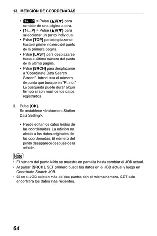 X50RX.book Page 64 Wednesday, May 11, 2011 9:39 AM

13. MEDICIÓN DE COORDENADAS
• [ ...P] = Pulse { }/{ } para
cambiar de una página a otra.
• [ ...P] = Pulse { }/{ } para
seleccionar un punto individual.
• Pulse [TOP] para desplazarse
hasta el primer número del punto
de la primera página.
• Pulse [LAST] para desplazarse
hasta el último número del punto
de la última página.
• Pulse [SRCH] para desplazarse
a "Coordinate Data Search
Screen". Introduzca el número
de punto que busque en "Pt. no."
La búsqueda puede durar algún
tiempo si son muchos los datos
registrados.
3. Pulse [OK].
Se restablece <Instrument Station
Data Setting>.
• Puede editar los datos leídos de
las coordenadas. La edición no
afecta a los datos originales de
las coordenadas. El número del
punto desaparece después de la
edición.

• El número del punto leído se muestra en pantalla hasta cambiar el JOB actual.
• Al pulsar [SRCH], SET primero busca los datos en el JOB actual y luego en
Coordinate Search JOB.
• Si en el JOB existen más de dos puntos con el mismo nombre, SET solo
encontrará los datos más recientes.

64

 