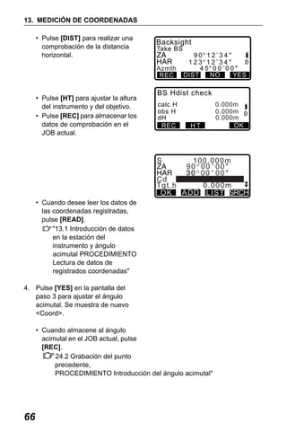 X50RX.book Page 66 Wednesday, May 11, 2011 9:39 AM

13. MEDICIÓN DE COORDENADAS
• Pulse [DIST] para realizar una
comprobación de la distancia
horizontal.

Backsight
Take BS

Azmth
REC

• Pulse [HT] para ajustar la altura
del instrumento y del objetivo.
• Pulse [REC] para almacenar los
datos de comprobación en el
JOB actual.

90 12’34"
123 12’34"
45 00’00"
NO
YES
DIST

BS Hdist check
calc H
obs H
dH
REC

S

HT

0.000m
0.000m
0.000m
OK

100.000m
90 00 00
00 00

Cd
Tgt.h
0.000m
OK AD D L I ST SRCH
• Cuando desee leer los datos de
las coordenadas registradas,
pulse [READ].
"13.1 Introducción de datos
en la estación del
instrumento y ángulo
acimutal PROCEDIMIENTO
Lectura de datos de
registrados coordenadas"
4. Pulse [YES] en la pantalla del
paso 3 para ajustar el ángulo
acimutal. Se muestra de nuevo
<Coord>.
• Cuando almacene al ángulo
acimutal en el JOB actual, pulse
[REC].
24.2 Grabación del punto
precedente,
PROCEDIMIENTO Introducción del ángulo acimutal"

66

 