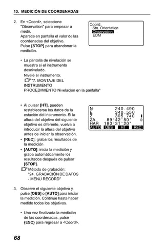 X50RX.book Page 68 Wednesday, May 11, 2011 9:39 AM

13. MEDICIÓN DE COORDENADAS
2. En <Coord>, seleccione
"Observation" para empezar a
medir.
Aparece en pantalla el valor de las
coordenadas del objetivo.
Pulse [STOP] para abandonar la
medición.

Coord.

Stn. Orientation
Observation
EDM

• La pantalla de nivelación se
muestra si el instrumento
desnivelado.
Nivele el instrumento.
"7. MONTAJE DEL
INSTRUMENTO
PROCEDIMIENTO Nivelación en la pantalla"

• Al pulsar [HT], pueden
restablecerse los datos de la
estación del instrumento. Si la
altura del objetivo del siguiente
objetivo es diferente, vuelva a
introducir la altura del objetivo
antes de iniciar la observación.
• [REC]: graba los resultados de
la medición
• [AUTO]: inicia la medición y
graba automáticamente los
resultados después de pulsar
[STOP].
Método de grabación:
"24. GRABACIÓN DE DATOS
- MENÚ RECORD"
3. Observe el siguiente objetivo y
pulse [OBS] o [AUTO] para iniciar
la medición. Continúe hasta haber
medido todos los objetivos.
• Una vez finalizada la medición
de las coordenadas, pulse
{ESC} para regresar a <Coord>.

68

AUTO

 