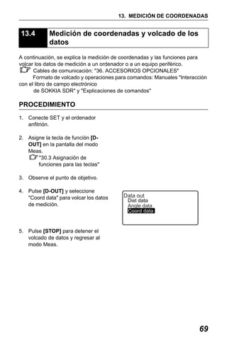 X50RX.book Page 69 Wednesday, May 11, 2011 9:39 AM

13. MEDICIÓN DE COORDENADAS

13.4

Medición de coordenadas y volcado de los
datos

A continuación, se explica la medición de coordenadas y las funciones para
volcar los datos de medición a un ordenador o a un equipo periférico.
Cables de comunicación: "36. ACCESORIOS OPCIONALES"
Formato de volcado y operaciones para comandos: Manuales "Interacción
con el libro de campo electrónico
de SOKKIA SDR" y "Explicaciones de comandos"

PROCEDIMIENTO
1. Conecte SET y el ordenador
anfitrión.
2. Asigne la tecla de función [DOUT] en la pantalla del modo
Meas.
"30.3 Asignación de
funciones para las teclas"
3. Observe el punto de objetivo.
4. Pulse [D-OUT] y seleccione
"Coord data" para volcar los datos
de medición.

Data out

Dist data
Angle data
Coord data

5. Pulse [STOP] para detener el
volcado de datos y regresar al
modo Meas.

69

 