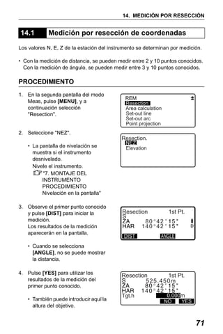 X50RX.book Page 71 Wednesday, May 11, 2011 9:39 AM

14. MEDICIÓN POR RESECCIÓN

14.1

Medición por resección de coordenadas

Los valores N, E, Z de la estación del instrumento se determinan por medición.
• Con la medición de distancia, se pueden medir entre 2 y 10 puntos conocidos.
Con la medición de ángulo, se pueden medir entre 3 y 10 puntos conocidos.

PROCEDIMIENTO
1. En la segunda pantalla del modo
Meas, pulse [MENU], y a
continuación selección
"Resection".
2. Seleccione "NEZ".
• La pantalla de nivelación se
muestra si el instrumento
desnivelado.
Nivele el instrumento.
"7. MONTAJE DEL
INSTRUMENTO
PROCEDIMIENTO
Nivelación en la pantalla"
3. Observe el primer punto conocido
y pulse [DIST] para iniciar la
medición.
Los resultados de la medición
aparecerán en la pantalla.

REM
Resection
Area calculation
Set-out line
Set-out arc
Point projection

Resection.
NEZ
Elevation

Resection

1st Pt.

80 42
140 42

• Cuando se selecciona
[ANGLE], no se puede mostrar
la distancia.
4. Pulse [YES] para utilizar los
resultados de la medición del
primer punto conocido.
• También puede introducir aquí la
altura del objetivo.

Resection
1st Pt.
525.450m
42
4 42
Tgt.h

0.000m

NO

YES

71

 