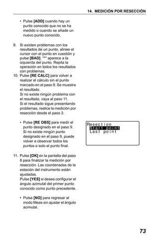X50RX.book Page 73 Wednesday, May 11, 2011 9:39 AM

14. MEDICIÓN POR RESECCIÓN
• Pulse [ADD] cuando hay un
punto conocido que no se ha
medido o cuando se añade un
nuevo punto conocido.
9. Si existen problemas con los
resultados de un punto, alinee el
cursor con el punto en cuestión y
pulse [BAD]. "*" aparece a la
izquierda del punto. Repita la
operación en todos los resultados
con problemas.
10. Pulse [RE CALC] para volver a
realizar el cálculo sin el punto
marcado en el paso 9. Se muestra
el resultado.
Si no existe ningún problema con
el resultado, vaya al paso 11.
Si el resultado sigue presentando
problemas, realice la medición por
resección desde el paso 3.
• Pulse [RE OBS] para medir el
punto designado en el paso 9.
Si no existe ningún punto
designado en el paso 9, puede
volver a observar todos los
puntos o solo el punto final.
11. Pulse [OK] en la pantalla del paso
8 para finalizar la medición por
resección. Las coordenadas de la
estación del instrumento están
ajustadas.
Pulse [YES] si desea configurar el
ángulo azimutal del primer punto
conocido como punto precedente.
• Pulse [NO] para regresar al
modo Meas sin ajustar el ángulo
acimutal.

73

 