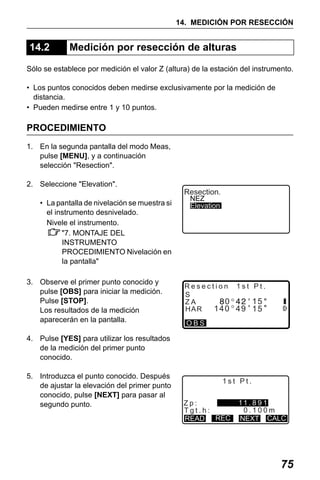 X50RX.book Page 75 Wednesday, May 11, 2011 9:39 AM

14. MEDICIÓN POR RESECCIÓN

14.2

Medición por resección de alturas

Sólo se establece por medición el valor Z (altura) de la estación del instrumento.
• Los puntos conocidos deben medirse exclusivamente por la medición de
distancia.
• Pueden medirse entre 1 y 10 puntos.

PROCEDIMIENTO
1. En la segunda pantalla del modo Meas,
pulse [MENU], y a continuación
selección "Resection".
2. Seleccione "Elevation".
• La pantalla de nivelación se muestra si
el instrumento desnivelado.
Nivele el instrumento.
"7. MONTAJE DEL
INSTRUMENTO
PROCEDIMIENTO Nivelación en
la pantalla"
3. Observe el primer punto conocido y
pulse [OBS] para iniciar la medición.
Pulse [STOP].
Los resultados de la medición
aparecerán en la pantalla.

Resection.
NEZ
Elevation

Resection 1st Pt.
S
15
0
ZA
140 49 15
HAR
OBS

4. Pulse [YES] para utilizar los resultados
de la medición del primer punto
conocido.
5. Introduzca el punto conocido. Después
de ajustar la elevación del primer punto
conocido, pulse [NEXT] para pasar al
segundo punto.

1st Pt.
Zp:
Tgt.h:
READ REC

11 . 8 9 1
0.100m
NEXT CALC

75

 