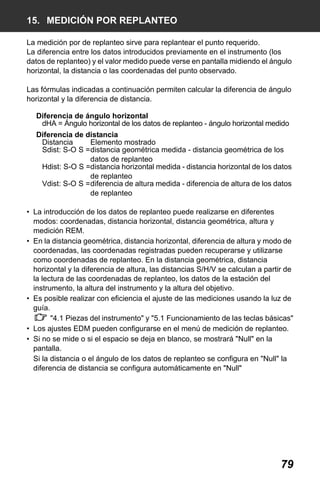 X50RX.book Page 79 Wednesday, May 11, 2011 9:39 AM

15. MEDICIÓN POR REPLANTEO
La medición por de replanteo sirve para replantear el punto requerido.
La diferencia entre los datos introducidos previamente en el instrumento (los
datos de replanteo) y el valor medido puede verse en pantalla midiendo el ángulo
horizontal, la distancia o las coordenadas del punto observado.
Las fórmulas indicadas a continuación permiten calcular la diferencia de ángulo
horizontal y la diferencia de distancia.
Diferencia de ángulo horizontal
dHA = Ángulo horizontal de los datos de replanteo - ángulo horizontal medido
Diferencia de distancia
Distancia
Elemento mostrado
Sdist: S-O S =distancia geométrica medida - distancia geométrica de los
datos de replanteo
Hdist: S-O S =distancia horizontal medida - distancia horizontal de los datos
de replanteo
Vdist: S-O S =diferencia de altura medida - diferencia de altura de los datos
de replanteo
• La introducción de los datos de replanteo puede realizarse en diferentes
modos: coordenadas, distancia horizontal, distancia geométrica, altura y
medición REM.
• En la distancia geométrica, distancia horizontal, diferencia de altura y modo de
coordenadas, las coordenadas registradas pueden recuperarse y utilizarse
como coordenadas de replanteo. En la distancia geométrica, distancia
horizontal y la diferencia de altura, las distancias S/H/V se calculan a partir de
la lectura de las coordenadas de replanteo, los datos de la estación del
instrumento, la altura del instrumento y la altura del objetivo.
• Es posible realizar con eficiencia el ajuste de las mediciones usando la luz de
guía.
"4.1 Piezas del instrumento" y "5.1 Funcionamiento de las teclas básicas"
• Los ajustes EDM pueden configurarse en el menú de medición de replanteo.
• Si no se mide o si el espacio se deja en blanco, se mostrará "Null" en la
pantalla.
Si la distancia o el ángulo de los datos de replanteo se configura en "Null" la
diferencia de distancia se configura automáticamente en "Null"

79

 
