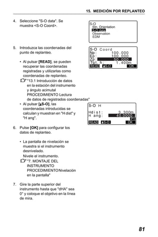 X50RX.book Page 81 Wednesday, May 11, 2011 9:39 AM

15. MEDICIÓN POR REPLANTEO
4. Seleccione "S-O data". Se
muestra <S-O Coord>.

S-O

Stn. Orientation
S-O data
Observation
EDM

5. Introduzca las coordenadas del
punto de replanteo.

Coord

• Al pulsar [READ], se pueden
READ
recuperar las coordenadas
registradas y utilizarlas como
coordenadas de replanteo.
"13.1 Introducción de datos
en la estación del instrumento
y ángulo acimutal
PROCEDIMIENTO Lectura
de datos de registrados coordenadas"
• Al pulsar [ S-O], las
H
coordenadas introducidas se
H
calculan y muestran en "H dist" y
H
"H ang".
READ

S-O

OK

40.0000
S-O

OK

6. Pulse [OK] para configurar los
datos de replanteo.
• La pantalla de nivelación se
muestra si el instrumento
desnivelado.
Nivele el instrumento.
"7. MONTAJE DEL
INSTRUMENTO
PROCEDIMIENTO Nivelación
en la pantalla"
7. Gire la parte superior del
instrumento hasta que "dHA" sea
0° y coloque el objetivo en la línea
de mira.

81

 