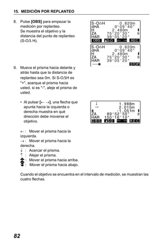 X50RX.book Page 82 Wednesday, May 11, 2011 9:39 AM

15. MEDICIÓN POR REPLANTEO
8. Pulse [OBS] para empezar la
medición por replanteo.
Se muestra el objetivo y la
distancia del punto de replanteo
(S-OΔ H).

OBS

S-O

REC

9. Mueva el prisma hacia delante y
atrás hasta que la distancia de
replanteo sea 0m. Si S-OΔH es
"+", acerque el prisma hacia
usted, si es "-", aleje el prisma de
usted.
• Al pulsar [← →], una flecha que
apunta hacia la izquierda o
derecha muestra en qué
dirección debe moverse el
objetivo.

OBS

REC

← : Mover el prisma hacia la
izquierda.
→ : Mover el prisma hacia la
derecha.
↓ : Acercar el prisma.
↑ : Alejar el prisma.
: Mover el prisma hacia arriba.
: Mover el prisma hacia abajo.
Cuando el objetivo se encuentra en el intervalo de medición, se muestran las
cuatro flechas.

82

 
