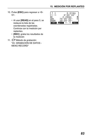 X50RX.book Page 83 Wednesday, May 11, 2011 9:39 AM

15. MEDICIÓN POR REPLANTEO
10. Pulse {ESC} para regresar a <SO>.
• Al usar [READ] en el paso 5, se
restaura la lista de las
coordenadas registradas.
Continúe con la medición por
replanteo.
• [REC]: graba los resultados de
la medición
11.

OBS

S-O

REC

Método de grabación:
"24. GRABACIÓN DE DATOS MENÚ RECORD"

83

 