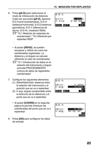 X50RX.book Page 85 Wednesday, May 11, 2011 9:39 AM

15. MEDICIÓN POR REPLANTEO
6. Pulse [ S-O] para seleccionar el
modo de introducción de distancia.
Cada vez que pulse [ S-O], aparece:
S-O Coord (coordenadas), S-O H
(distancia horizontal), S-O S (distancia
geométrica), S-O V (diferencia de
altura), S-O Ht. (medición REM).
"15.1 Medición de replanteo de
coordenadas", "15.3 Medición por
replanteo REM"

S
Sdist:
H ang:

0.000m
OK

READ

• Al pulsar [READ], se pueden
recuperar y utilizar de nuevo las
coordenadas registradas. La
distancia y el ángulo se calculan
utilizando el valor de coordenadas.
"13.1 Introducción de datos en la
estación del instrumento y ángulo
acimutal PROCEDIMIENTO
Lectura de datos de registrados
coordenadas"
7. Configure los siguientes elementos:
(1) Sdist/Hdist/Vdist: distancia entre
la estación del instrumento y la
posición que se va a replantear.
(2) H ang: ángulo comprendido entre
la dirección de la referencia y el
punto que se va a replantear.
• Al pulsar [COORD] en la segunda
página le permite introducir las
coordenadas del punto que se va a
replantear.

H
H
H

40.0000
S-O

READ

OK

H
H
H

8. Pulse [OK] para configurar los datos
de entrada.

85

 