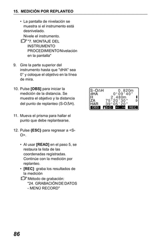 X50RX.book Page 86 Wednesday, May 11, 2011 9:39 AM

15. MEDICIÓN POR REPLANTEO
• La pantalla de nivelación se
muestra si el instrumento está
desnivelado.
Nivele el instrumento.
"7. MONTAJE DEL
INSTRUMENTO
PROCEDIMIENTO Nivelación
en la pantalla"
9. Gire la parte superior del
instrumento hasta que "dHA" sea
0° y coloque el objetivo en la línea
de mira.
10. Pulse [OBS] para iniciar la
medición de la distancia. Se
muestra el objetivo y la distancia
del punto de replanteo (S-OΔH).
11. Mueva el prisma para hallar el
punto que debe replantearse.
12. Pulse {ESC} para regresar a <SO>.
• Al usar [READ] en el paso 5, se
restaura la lista de las
coordenadas registradas.
Continúe con la medición por
replanteo.
• [REC]: graba los resultados de
la medición
Método de grabación:
"24. GRABACIÓN DE DATOS
- MENÚ RECORD"

86

OBS

S-O

REC

 