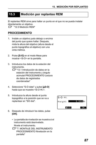 X50RX.book Page 87 Wednesday, May 11, 2011 9:39 AM

15. MEDICIÓN POR REPLANTEO

15.3

Medición por replanteo REM

El replanteo REM sirve para hallar un punto en el que no se pueda instalar
directamente un objetivo.
"12.5 Medición REM"

PROCEDIMIENTO
1. Instale un objetivo justo debajo o encima
del punto que quiere hallar. Después,
mida la altura del objetivo (altura desde el
punto topográfico al objetivo) con una
cinta métrica.
2. Pulse [S-O] en el modo Meas para
mostrar <S-O> en la pantalla.
3. Introduzca los datos de la estación del
instrumento.
"13.1 Introducción de datos en la
estación del instrumento y ángulo
acimutal PROCEDIMIENTO Lectura
de datos de registrados
coordenadas"
4. Seleccione "S-O data" y pulse [ S-O]
hasta que se muestre <S-O Ht.>.
5. Introduzca la altura desde el punto
topográfico a la posición que se va a
replantear en "SO dist".

Ht.
3.300m

Height:
S-O

OK

6. Después de introducir los datos, pulse
[OK].
• La pantalla de nivelación se muestra si el
instrumento está desnivelado.
Nivele el instrumento.
"7. MONTAJE DEL INSTRUMENTO
PROCEDIMIENTO Nivelación en la
pantalla"

87

 