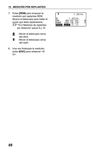 X50RX.book Page 88 Wednesday, May 11, 2011 9:39 AM

15. MEDICIÓN POR REPLANTEO
7. Pulse [REM] para empezar la
medición por replanteo REM.
Mueva el telescopio para hallar el
punto que debe replantearse.
"15.2 Medición de replanteo
por distancia" pasos 9 y 10
: Mover el telescopio cerca
del cénit.
: Mover el telescopio cerca
del nadir.
8. Una vez finalizada la medición,
pulse {ESC} para restaurar <SO>.

88

REM

 