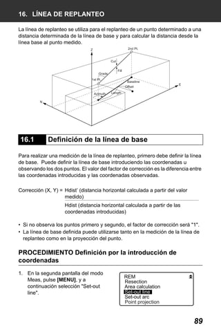X50RX.book Page 89 Wednesday, May 11, 2011 9:39 AM

16. LÍNEA DE REPLANTEO
La línea de replanteo se utiliza para el replanteo de un punto determinado a una
distancia determinada de la línea de base y para calcular la distancia desde la
línea base al punto medido.
2nd Pt.

Z
Cut

Grade

Fill

1st Pt.

Baseline
Offset

Azimuth

E

Length

N

16.1

Definición de la línea de base

Para realizar una medición de la línea de replanteo, primero debe definir la línea
de base. Puede definir la línea de base introduciendo las coordenadas u
observando los dos puntos. El valor del factor de corrección es la diferencia entre
las coordenadas introducidas y las coordenadas observadas.
Corrección (X, Y) = Hdist’ (distancia horizontal calculada a partir del valor
medido)
Hdist (distancia horizontal calculada a partir de las
coordenadas introducidas)
• Si no observa los puntos primero y segundo, el factor de corrección será "1".
• La línea de base definida puede utilizarse tanto en la medición de la línea de
replanteo como en la proyección del punto.

PROCEDIMIENTO Definición por la introducción de
coordenadas
1. En la segunda pantalla del modo
Meas, pulse [MENU], y a
continuación selección "Set-out
line".

REM
Resection
Area calculation
Set-out line
Set-out arc
Point projection

89

 