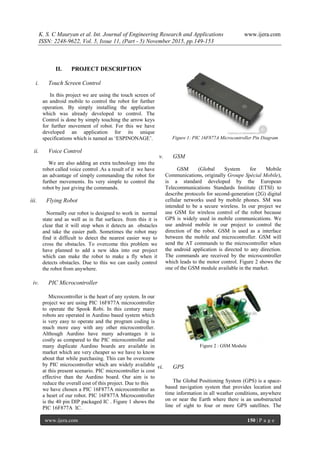 K. S. C Mauryan et al. Int. Journal of Engineering Research and Applications www.ijera.com
ISSN: 2248-9622, Vol. 5, Issue 11, (Part - 5) November 2015, pp.149-153
www.ijera.com 150 | P a g e
II. PROJECT DESCRIPTION
i. Touch Screen Control
In this project we are using the touch screen of
an android mobile to control the robot for further
operation. By simply installing the application
which was already developed to control. The
Control is done by simply touching the arrow keys
for further movement of robot. For this we have
developed an application for its unique
specifications which is named as „ESPINONAGE‟.
ii. Voice Control
We are also adding an extra technology into the
robot called voice control .As a result of it we have
an advantage of simply commanding the robot for
further movements. Its very simple to control the
robot by just giving the commands.
iii. Flying Robot
Normally our robot is designed to work in normal
state and as well as in flat surfaces. from this it is
clear that it will stop when it detects an obstacles
and take the easier path. Sometimes the robot may
find it difficult to detect the nearest easier way to
cross the obstacles. To overcome this problem we
have planned to add a new idea into our project
which can make the robot to make a fly when it
detects obstacles. Due to this we can easily control
the robot from anywhere.
iv. PIC Microcontroller
Microcontroller is the heart of any system. In our
project we are using PIC 16F877A microcontroller
to operate the Spook Robi. In this century many
robots are operated in Aurdino based system which
is very easy to operate and the program coding is
much more easy with any other microcontroller.
Although Aurdino have many advantages it is
costly as compared to the PIC microcontroller and
many duplicate Aurdino boards are available in
market which are very cheaper so we have to know
about that while purchasing. This can be overcome
by PIC microcontroller which are widely available
at this present scenario. PIC microcontroller is cost
effective than the Aurdino board. Our aim is to
reduce the overall cost of this project. Due to this
we have chosen a PIC 16F877A microcontroller as
a heart of our robot. PIC 16F877A Microcontroller
is the 40 pin DIP packaged IC . Figure 1 shows the
PIC 16F877A IC.
Figure 1: PIC 16F877A Microcontroller Pin Diagram
v. GSM
GSM (Global System for Mobile
Communications, originally Groupe Spécial Mobile),
is a standard developed by the European
Telecommunications Standards Institute (ETSI) to
describe protocols for second-generation (2G) digital
cellular networks used by mobile phones. SM was
intended to be a secure wireless. In our project we
use GSM for wireless control of the robot because
GPS is widely used in mobile communications. We
use android mobile in our project to control the
direction of the robot. GSM is used as a interface
between the mobile and microcontroller. GSM will
send the AT commands to the microcontroller when
the android application is directed to any direction.
The commands are received by the microcontroller
which leads to the motor control. Figure 2 shows the
one of the GSM module available in the market.
Figure 2 : GSM Module
vi. GPS
The Global Positioning System (GPS) is a space-
based navigation system that provides location and
time information in all weather conditions, anywhere
on or near the Earth where there is an unobstructed
line of sight to four or more GPS satellites. The
 