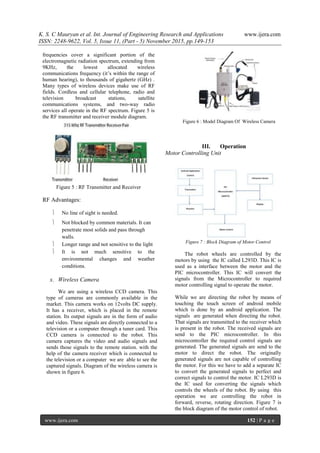 K. S. C Mauryan et al. Int. Journal of Engineering Research and Applications www.ijera.com
ISSN: 2248-9622, Vol. 5, Issue 11, (Part - 5) November 2015, pp.149-153
www.ijera.com 152 | P a g e
frequencies cover a significant portion of the
electromagnetic radiation spectrum, extending from
9KHz, the lowest allocated wireless
communications frequency (it‟s within the range of
human hearing), to thousands of gigahertz (GHz) .
Many types of wireless devices make use of RF
fields. Cordless and cellular telephone, radio and
television broadcast stations, satellite
communications systems, and two-way radio
services all operate in the RF spectrum. Figure 5 is
the RF transmitter and receiver module diagram.
Figure 5 : RF Transmitter and Receiver
RF Advantages:
 No line of sight is needed.
 Not blocked by common materials. It can
penetrate most solids and pass through
walls.
 Longer range and not sensitive to the light
 It is not much sensitive to the
environmental changes and weather
conditions.
x. Wireless Camera
We are using a wireless CCD camera. This
type of cameras are commonly available in the
market. This camera works on 12volts DC supply.
It has a receiver, which is placed in the remote
station. Its output signals are in the form of audio
and video. These signals are directly connected to a
television or a computer through a tuner card. This
CCD camera is connected to the robot. This
camera captures the video and audio signals and
sends those signals to the remote station. with the
help of the camera receiver which is connected to
the television or a computer we are able to see the
captured signals. Diagram of the wireless camera is
shown in figure 6.
Figure 6 : Model Diagram Of Wireless Camera
III. Operation
Motor Controlling Unit
Figure 7 : Block Diagram of Motor Control
The robot wheels are controlled by the
motors by using the IC called L293D. This IC is
used as a interface between the motor and the
PIC microcontroller. This IC will convert the
signals from the Microcontroller to required
motor controlling signal to operate the motor.
While we are directing the robot by means of
touching the touch screen of android mobile
which is done by an android application. The
signals are generated when directing the robot.
That signals are transmitted to the receiver which
is present in the robot. The received signals are
send to the PIC microcontroller. In this
microcontroller the required control signals are
generated. The generated signals are send to the
motor to direct the robot. The originally
generated signals are not capable of controlling
the motor. For this we have to add a separate IC
to convert the generated signals to perfect and
correct signals to control the motor. IC L293D is
the IC used for converting the signals which
controls the wheels of the robot. By using this
operation we are controlling the robot in
forward, reverse, rotating direction. Figure 7 is
the block diagram of the motor control of robot.
 