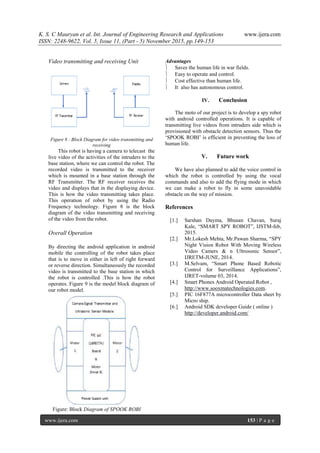 K. S. C Mauryan et al. Int. Journal of Engineering Research and Applications www.ijera.com
ISSN: 2248-9622, Vol. 5, Issue 11, (Part - 5) November 2015, pp.149-153
www.ijera.com 153 | P a g e
Video transmitting and receiving Unit
Figure 8 : Block Diagram for video transmitting and
receiving
This robot is having a camera to telecast the
live video of the activities of the intruders to the
base station, where we can control the robot. The
recorded video is transmitted to the receiver
which is mounted in a base station through the
RF Transmitter. The RF receiver receives the
video and displays that in the displaying device.
This is how the video transmitting takes place.
This operation of robot by using the Radio
Frequency technology. Figure 8 is the block
diagram of the video transmitting and receiving
of the video from the robot.
Overall Operation
By directing the android application in android
mobile the controlling of the robot takes place
that is to move in either in left of right forward
or reverse direction. Simultaneously the recorded
video is transmitted to the base station in which
the robot is controlled .This is how the robot
operates. Figure 9 is the model block diagram of
our robot model.
Figure: Block Diagram of SPOOK ROBI
Advantages
 Saves the human life in war fields.
 Easy to operate and control.
 Cost effective than human life.
 It also has autonomous control.
IV. Conclusion
The moto of our project is to develop a spy robot
with android controlled operations. It is capable of
transmitting live videos from intruders side which is
provisioned with obstacle detection sensors. Thus the
„SPOOK ROBI‟ is efficient in preventing the loss of
human life.
V. Future work
We have also planned to add the voice control in
which the robot is controlled by using the vocal
commands and also to add the flying mode in which
we can make a robot to fly in some unavoidable
obstacle on the way of mission.
References
[1.] Sarshan Dayma, Bhusan Chavan, Suraj
Kale, “SMART SPY ROBOT”, IJSTM-feb,
2015.
[2.] Mr.Lokesh Mehta, Mr.Pawan Sharma, “SPY
Night Vision Robot With Moving Wireless
Video Camers & n Ultrosonic Sensor”,
IJRETM-JUNE, 2014.
[3.] M.Selvam, “Smart Phone Based Robotic
Control for Surveillance Applications”,
IJRET-volume 03, 2014.
[4.] Smart Phones Android Operated Robot ,
http://www.sooxmatechnologies.com.
[5.] PIC 16F877A microcontroller Data sheet by
Micro ship.
[6.] Android SDK developer Guide ( online )
http://developer.android.com/
 