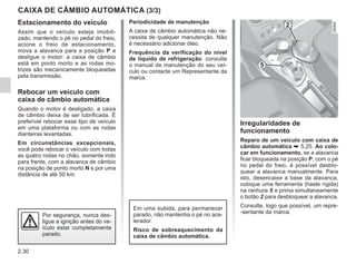2.30
CAIXA DE CÂMBIO AUTOMÁTICA (3/3)
Irregularidades de
funcionamento
Reparo de um veículo com caixa de
câmbio automática ➥ 5.25. Ao colo-
car em funcionamento, se a alavanca
ficar bloqueada na posição P, com o pé
no pedal do freio, é possível desblo-
quear a alavanca manualmente. Para
isto, desencaixe a base da alavanca,
coloque uma ferramenta (haste rígida)
na ranhura 5 e prima simultaneamente
o botão 2 para desbloquear a alavanca.
Consulte, logo que possível, um repre-
-sentante da marca.
5
2
Por segurança, nunca des-
ligue a ignição antes do ve-
ículo estar completamente
parado.
Periodicidade de manutenção
A caixa de câmbio automática não ne-
cessita de qualquer manutenção. Não
é necessário adicionar óleo.
Frequência da verificação do nível
de líquido de refrigeração: consulte
o manual de manutenção do seu veí-
culo ou contacte um Representante da
marca.
Estacionamento do veículo
Assim que o veículo esteja imobili-
zado, mantendo o pé no pedal do freio,
acione o freio de estacionamento,
mova a alavanca para a posição P e
desligue o motor: a caixa de câmbio
está em ponto morto e as rodas mo-
trizes são mecanicamente bloqueadas
pela transmissão.
Rebocar um veículo com
caixa de câmbio automática
Quando o motor é desligado, a caixa
de câmbio deixa de ser lubrificada. É
preferível rebocar esse tipo de veículo
em uma plataforma ou com as rodas
dianteiras levantadas.
Em circunstâncias excepcionais,
você pode rebocar o veículo com todas
as quatro rodas no chão, somente indo
para frente, com a alavanca de câmbio
na posição de ponto morto N e por uma
distância de até 50 km.
Em uma subida, para permanecer
parado, não mantenha o pé no ace-
lerador.
Risco de sobreaquecimento da
caixa de câmbio automática.
 