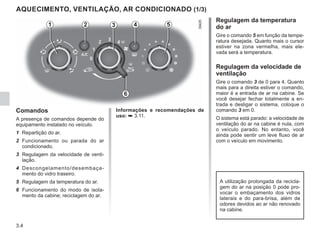 3.4
AQUECIMENTO, VENTILAÇÃO, AR CONDICIONADO (1/3)
Comandos
A presença de comandos depende do
equipamento instalado no veículo.
1 Repartição do ar.
2 Funcionamento ou parada do ar
condicionado.
3 Regulagem da velocidade de venti-
lação.
4 Descongelamento/desembaça-
mento do vidro traseiro.
5 Regulagem da temperatura do ar.
6 Funcionamento do modo de isola-
mento da cabine; reciclagem do ar.
Regulagem da temperatura
do ar
Gire o comando 5 em função da tempe-
ratura desejada. Quanto mais o cursor
estiver na zona vermelha, mais ele-
vada será a temperatura.
Regulagem da velocidade de
ventilação
Gire o comando 3 de 0 para 4. Quanto
mais para a direita estiver o comando,
maior é a entrada de ar na cabine. Se
você desejar fechar totalmente a en-
trada e desligar o sistema, coloque o
comando 3 em 0.
O sistema está parado: a velocidade de
ventilação do ar na cabine é nula, com
o veículo parado. No entanto, você
ainda pode sentir um leve fluxo de ar
com o veículo em movimento.
2 3 4
1 5
6
A utilização prolongada da recicla-
gem do ar na posição 0 pode pro-
vocar o embaçamento dos vidros
laterais e do para-brisa, além de
odores devidos ao ar não renovado
na cabine.
Informações e recomendações de
uso: ➥ 3.11.
 
