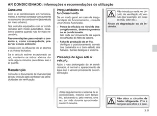 3.11
Consumo
Com o ar condicionado em funciona-
mento, é normal constatar um aumento
no consumo de combustível (sobretudo
em meio urbano).
Nos veículos equipados com ar condi-
cionado sem modo automático, desa-
tive o sistema quando não for mais ne-
cessário.
Recomendações para reduzir o con-
sumo e, como consequência, pre-
servar o meio ambiente
Circule com os difusores de ar abertos
e os vidros fechados.
Se o veículo estiver estacionado ao
sol, mantenha os vidros abertos du-
rante alguns minutos para deixar sair o
ar quente.
Manutenção
Consulte o documento de manutenção
de seu veículo para conhecer as perio-
dicidades de verificação.
AR CONDICIONADO: informações e recomendações de utilização
Irregularidades de
funcionamento
De um modo geral, em caso de irregu-
-laridade de funcionamento, consulte
uma Oficina Autorizada.
– Perda de eficácia no nível de des-
congelamento, desembaçamento
ou ar condicionado.
Isto pode ser proveniente da sujeira
do cartucho do filtro da cabine.
– Falta de produção de ar frio.
Verifique o posicionamento correto
dos comandos e o bom estado dos
fusíveis. Senão desligue o sistema.
Presença de água sob o
veículo.
Após o uso prolongado do ar condi-
cionado, é normal o aparecimento de
água sob o veículo proveniente da con-
densação.
Não abra o circuito de
fluido refrigerante. Pois é
perigoso aos olhos e à pele.
Não introduza nada no cir-
cuito de ventilação do veí-
culo (por exemplo, em caso
de mau odor etc.).
Risco de degradação ou de in-
cêndio.
Utilize regularmente o sistema de ar
condicionado, mesmo com tempo
frio, acionando-o, pelo menos, uma
vez por mês durante aproximada-
mente 5 minutos.
 