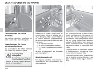 3.12
No modo impulsional, o vidro sobe ou
desce completamente com apenas um
toque. Ao colocar um pouco mais de
pressão no interruptor pode-se perce-
ber um clique, que aciona o segundo
estágio. Neste caso o vidro sobe ou
desce automaticamente, sem que seja
necessário manter o interruptor acio-
nado.
Qualquer toque no interruptor durante
o funcionamento impulsional inter-
rompe o movimento do vidro.
Quando o vidro encontra uma resistên-
cia ao final do percurso (dedos,...), ele
para e volta a descer alguns centíme-
tros.
Pressione ou puxe o interruptor de
um vidro para baixar ou levantar até a
altura desejada: não é possível baixar
as janelas traseiras completamente.
No lado do motorista, ela é ativada pelo
interruptor:
2 do lado do motorista;
3 do lado do passageiro dianteiro;
4 e 6 e para os passageiros trasei-
ros.
No lado do passageiro, ela é ativada
pelo interruptor 7.
Modo impulsional
Em algumas versões, este sistema é
acrescentado ao funcionamento dos
vidros elétricos.
Levantadores de vidros
manuais
Manuseie a manivela 1 para baixar ou
subir o vidro até a altura desejada.
Levantadores de vidros
elétricos dianteiros
Os levantadores de vidros elétricos
funcionam com a ignição ligada.
LEVANTADORES DE VIDRO (1/2)
1 2 3
4
7
5
6
Segurança dos
passageiros
O motorista pode bloquear
o funcionamento dos levan-
tadores de vidros traseiros ao pres-
sionar no interruptor 5.
 