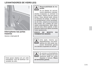 3.13
Interruptores nas portas
traseiras
Acione o interruptor 8.
Responsabilidade do mo-
torista
Ao se afastar do veículo,
nunca abandone crianças,
adultos incapazes ou animais no
seu interior, mesmo que por pouco
tempo. Essa atitude pode colocar
as pessoas em perigo. O motor ou
os equipamentos (como levantado-
res de vidro, sistema de travamento
das portas, etc.) podem ser acio-
nados indevidamente. Além disso,
sob sol e/ou clima quente, a tem-
peratura interna da cabine aumenta
muito rapidamente.
RISCO DE MORTE OU
FERIMENTOS GRAVES
LEVANTADORES DE VIDRO (2/2)
8
Ao acionar os levantadores
de vidros assegure-se que
nenhuma parte do corpo
depasse o veículo. Risco
de ferimentos graves.
Evite apoiar objetos em um vidro
entreaberto: risco de danificar o le-
vantador de vidro.
Uma ação, mesmo que
despretensiosa, nos levan-
tadores de vidro pode oca-
sionar ferimentos graves
nos demais ocupantes do veículo.
 