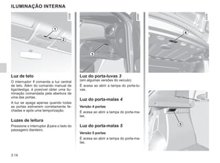 3.14
ILUMINAÇÃO INTERNA
Luz de teto
O interruptor 1 comanda a luz central
de teto. Além do comando manual de
liga/desliga, é possível obter uma ilu-
minação comandada pela abertura de
uma das portas.
A luz se apaga apenas quando todas
as portas estiverem corretamente fe-
chadas e após uma temporização.
Luzes de leitura
Pressione o interruptor 2 para o lado do
passageiro dianteiro.
1
2
5
Luz do porta-luvas 3
(em algumas versões do veículo)
É acesa ao abrir a tampa do porta-lu-
vas.
Luz do porta-malas 4
Versão 4 portas
É acesa ao abrir a tampa do porta-ma-
las.
Luz do porta-malas 5
Versão 5 portas
É acesa ao abrir a tampa do porta-ma-
las.
3
4
 