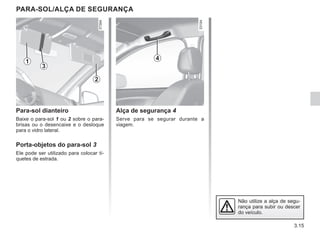 3.15
PARA-SOL/ALÇA DE SEGURANÇA
Alça de segurança 4
Serve para se segurar durante a
viagem.
Para-sol dianteiro
Baixe o para-sol 1 ou 2 sobre o para-
brisas ou o desencaixe e o desloque
para o vidro lateral.
Porta-objetos do para-sol 3
Ele pode ser utilizado para colocar tí-
quetes de estrada.
4
3
1
2
Não utilize a alça de segu-
rança para subir ou descer
do veículo.
 