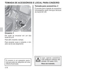 3.18
TOMADA DE ACESSÓRIOS E LOCAL PARA CINZEIRO
Cinzeiro 1
Ele pode se encaixar em um dos
locais 2 ou 4.
Para abrir, levante a tampa.
Para esvaziar, puxe o conjunto, o cin-
zeiro sai do seu alojamento.
O cinzeiro é um acessório opcio-
nal que pode ser adquirido em uma
Oficina Autorizada.
Ligue apenas acessórios
cuja potência máxima não
exceda 120 watts (12V)
Risco de incêndio.
2
4
1
3
Tomada para acessórios 3
É prevista para a ligação de acessórios
homologados pelos serviços técnicos
da marca ➥ 5.28.
 