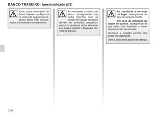 3.20
BANCO TRASEIRO: funcionalidade (2/2)
Ao recolocar o encosto
no lugar, assegure-se do
seu travamento correto.
Em caso de utilização de
capas de bancos, assegure-se de
que estas não impedem o trava-
mento correto do encosto.
Verifique a posição correta dos
cintos de segurança.
Volte a colocar os apoios de cabeça.
Após cada manuseio do
banco traseiro, verifique se
os cintos de segurança tra-
seiros estão bem posicio-
nados e funcionam corretamente.
Ao manusear o banco tra-
seiro, assegure-se que
nada interfira com os
pontos de fixação do banco
(devem ser extraídos cascalhos,
panos ou qualquer outro elemento
que possa impedir o bloqueio cor-
-reto do banco).
 