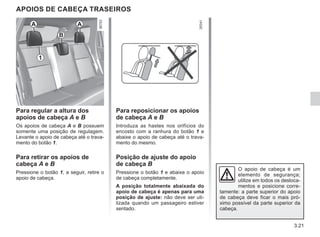 3.21
APOIOS DE CABEÇA TRASEIROS
Para regular a altura dos
apoios de cabeça A e B
Os apoios de cabeça A e B possuem
somente uma posição de regulagem.
Levante o apoio de cabeça até o trava-
mento do botão 1.
Para retirar os apoios de
cabeça A e B
Pressione o botão 1, a seguir, retire o
apoio de cabeça.
O apoio de cabeça é um
elemento de segurança;
utilize em todos os desloca-
mentos e posicione corre-
tamente: a parte superior do apoio
de cabeça deve ficar o mais pró-
ximo possível da parte superior da
cabeça.
Para reposicionar os apoios
de cabeça A e B
Introduza as hastes nos orifícios do
encosto com a ranhura do botão 1 e
abaixe o apoio de cabeça até o trava-
mento do mesmo.
Posição de ajuste do apoio
de cabeça B
Pressione o botão 1 e abaixe o apoio
de cabeça completamente.
A posição totalmente abaixada do
apoio de cabeça é apenas para uma
posição de ajuste: não deve ser uti-
lizada quando um passageiro estiver
sentado.
A
A
1
B
 
