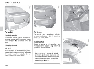 3.22
Por dentro
De acordo com a versão do veículo,
pressione o botão 2 e depois levante a
tampa do porta-malas.
Para fechar
Baixe a tampa do porta-malas, pri-
meiro ajudando-a com a alça interna 3
quando o veículo a tiver.
PORTA-MALAS
Para abrir
Comando elétrico
De acordo com a versão do veículo,
com as portas desbloqueadas, pres-
sione o botão 1 e levante a porta da
mala.
Comando manual
Por fora
Insira a chave na fechadura do porta-
malas, gire-a (de acordo com a versão
do veículo, pressione o botão 1) e le-
vante a tampa do porta-malas.
1
2
3
De acordo com a versão do veículo,
o mesmo pode estar equipado por
alarme e deve ser desativado antes
da abertura manual do porta-malas,
Desativação: ➥ 1.10.
1
 