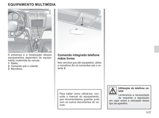 3.27
Comando integrado telefone
mãos livres
Nos veículos que são equipados, utilize
o microfone 3 e os comandos sob o vo-
lante 2.
EQUIPAMENTO MULTIMÍDIA
A presença e a localização desses
equipamentos dependem do equipa-
mento multimídia do veículo.
1 Rádio;
2 Comando sob o volante;
3 Microfone.
Para saber como utilizá-los, con-
sulte o manual do equipamento,
que recomendamos guardar junto
com os outros documentos do ve-
ículo.
2
3
Utilização do telefone ce-
lular
Lembramos a necessidade
de respeitar a legislação
em vigor sobre a utilização desse
tipo de aparelho.
1
 