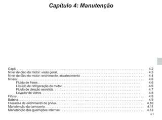 4.1
Capítulo 4: Manutenção
Capô. . . . . . . . . . . . . . . . . . . . . . . . . . . . . . . . . . . . . . . . . . . . . . . . . . . . . . . . . . . . . . . . . . . . . . . . .  4.2
Nível de óleo do motor: visão geral. . . . . . . . . . . . . . . . . . . . . . . . . . . . . . . . . . . . . . . . . . . . . . . . . .  4.3
Nível de óleo do motor: enchimento, abastecimento . . . . . . . . . . . . . . . . . . . . . . . . . . . . . . . . . . . .  4.4
Níveis: . . . . . . . . . . . . . . . . . . . . . . . . . . . . . . . . . . . . . . . . . . . . . . . . . . . . . . . . . . . . . . . . . . . . . . . . 4.6
Fluido de freios. . . . . . . . . . . . . . . . . . . . . . . . . . . . . . . . . . . . . . . . . . . . . . . . . . . . . . . . . . . . 4.6
Líquido de refrigeração do motor. . . . . . . . . . . . . . . . . . . . . . . . . . . . . . . . . . . . . . . . . . . . . . 4.6
Fluido de direção assistida. . . . . . . . . . . . . . . . . . . . . . . . . . . . . . . . . . . . . . . . . . . . . . . . . . . 4.7
Lavador de vidros. . . . . . . . . . . . . . . . . . . . . . . . . . . . . . . . . . . . . . . . . . . . . . . . . . . . . . . . . . 4.8
Filtros. . . . . . . . . . . . . . . . . . . . . . . . . . . . . . . . . . . . . . . . . . . . . . . . . . . . . . . . . . . . . . . . . . . . . . . . .  4.8
Bateria. . . . . . . . . . . . . . . . . . . . . . . . . . . . . . . . . . . . . . . . . . . . . . . . . . . . . . . . . . . . . . . . . . . . . . . .  4.9
Pressões de enchimento de pneus. . . . . . . . . . . . . . . . . . . . . . . . . . . . . . . . . . . . . . . . . . . . . . . . . .  4.10
Manutenção da carroceria. . . . . . . . . . . . . . . . . . . . . . . . . . . . . . . . . . . . . . . . . . . . . . . . . . . . . . . . .  4.11
Manutenção das guarnições internas. . . . . . . . . . . . . . . . . . . . . . . . . . . . . . . . . . . . . . . . . . . . . . . .  4.13
 