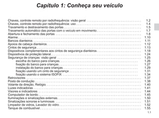 1.1
Capítulo 1: Conheça seu veículo
Chaves, controle remoto por radiofrequência: visão geral. . . . . . . . . . . . . . . . . . . . . . . . . . . . . . . .  1.2
Chaves, controle remoto por radiofrequência: uso. . . . . . . . . . . . . . . . . . . . . . . . . . . . . . . . . . . . . .  1.4
Travamento e destravamento das portas. . . . . . . . . . . . . . . . . . . . . . . . . . . . . . . . . . . . . . . . . . . . .  1.5
Travamento automático das portas com o veículo em movimento. . . . . . . . . . . . . . . . . . . . . . . . . .  1.7
Abertura e fechamento das portas . . . . . . . . . . . . . . . . . . . . . . . . . . . . . . . . . . . . . . . . . . . . . . . . . .  1.8
Alarme. . . . . . . . . . . . . . . . . . . . . . . . . . . . . . . . . . . . . . . . . . . . . . . . . . . . . . . . . . . . . . . . . . . . . . . .  1.10
Bancos dianteiros. . . . . . . . . . . . . . . . . . . . . . . . . . . . . . . . . . . . . . . . . . . . . . . . . . . . . . . . . . . . . . .  1.11
Apoios de cabeça dianteiros. . . . . . . . . . . . . . . . . . . . . . . . . . . . . . . . . . . . . . . . . . . . . . . . . . . . . . .  1.12
Cintos de segurança. . . . . . . . . . . . . . . . . . . . . . . . . . . . . . . . . . . . . . . . . . . . . . . . . . . . . . . . . . . . .  1.13
Dispositivos complementares aos cintos de segurança dianteiros. . . . . . . . . . . . . . . . . . . . . . . . . .  1.18
Dispositivos de proteção lateral. . . . . . . . . . . . . . . . . . . . . . . . . . . . . . . . . . . . . . . . . . . . . . . . . . . . . 1.24
Segurança de crianças: visão geral . . . . . . . . . . . . . . . . . . . . . . . . . . . . . . . . . . . . . . . . . . . . . . . . .  1.25
escolha do banco para crianças. . . . . . . . . . . . . . . . . . . . . . . . . . . . . . . . . . . . . . . . . . . . . . . 1.26
fixação do banco para crianças. . . . . . . . . . . . . . . . . . . . . . . . . . . . . . . . . . . . . . . . . . . . . . . 1.27
instalação do banco para crianças. . . . . . . . . . . . . . . . . . . . . . . . . . . . . . . . . . . . . . . . . . . . . 1.29
fixação usando um cinto de segurança. . . . . . . . . . . . . . . . . . . . . . . . . . . . . . . . . . . . . . . . . 1.31
fixação usando o sistema ISOFIX. . . . . . . . . . . . . . . . . . . . . . . . . . . . . . . . . . . . . . . . . . . . . 1.34
Retrovisores . . . . . . . . . . . . . . . . . . . . . . . . . . . . . . . . . . . . . . . . . . . . . . . . . . . . . . . . . . . . . . . . . . .  1.37
Posto de condução. . . . . . . . . . . . . . . . . . . . . . . . . . . . . . . . . . . . . . . . . . . . . . . . . . . . . . . . . . . . . .  1.38
Volante da direção, Relógio. . . . . . . . . . . . . . . . . . . . . . . . . . . . . . . . . . . . . . . . . . . . . . . . . . . . . . . . 1.40
Luzes indicadoras. . . . . . . . . . . . . . . . . . . . . . . . . . . . . . . . . . . . . . . . . . . . . . . . . . . . . . . . . . . . . . .  1.41
Visores e indicadores . . . . . . . . . . . . . . . . . . . . . . . . . . . . . . . . . . . . . . . . . . . . . . . . . . . . . . . . . . . .  1.44
Computador de bordo. . . . . . . . . . . . . . . . . . . . . . . . . . . . . . . . . . . . . . . . . . . . . . . . . . . . . . . . . . . .  1.45
Iluminações e sinalizações externas. . . . . . . . . . . . . . . . . . . . . . . . . . . . . . . . . . . . . . . . . . . . . . . . .  1.50
Sinalizações sonoras e luminosas . . . . . . . . . . . . . . . . . . . . . . . . . . . . . . . . . . . . . . . . . . . . . . . . . .  1.51
Limpador de vidros, Lavador do vidro. . . . . . . . . . . . . . . . . . . . . . . . . . . . . . . . . . . . . . . . . . . . . . . .  1.52
Tanque de combustível. . . . . . . . . . . . . . . . . . . . . . . . . . . . . . . . . . . . . . . . . . . . . . . . . . . . . . . . . . .  1.55
 