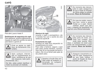 4.2
CAPÔ
Para abrir, puxe a haste 1.
Desbloqueio de segurança do capô
Para destravar, empurre ligeiramente a
lingueta do capô 2 no sentido da seta A
para liberar o gancho 3.
Abertura do capô
Levante o capô e acompanhe-o; ele
é mantido fixo com o auxílio de uma
vareta de suporte 4.
Fechamento do capô
Verifique se nada ficou esquecido no
compartimento do motor.
Para voltar a fechá-lo, segure o capô
pela parte central dianteira, acompa-
nhe-o até 30 cm da posição de fecho e
solte-o. Ele irá se fechar pela ação de
seu próprio peso.
No momento das interven-
ções perto do motor, pro-
ceda com cuidado, pois
pode estar quente. Além
disso, o ventilador do motor pode
entrar em funcionamento a qual-
quer instante. Risco de ferimen-
tos.
Evite se apoiar no capô:
risco de fechamento invo-
luntário.
1
2
4
3
A
Desative a função Stop and
Start antes de qualquer in-
tervenção no comparti-
mento do motor.
No momento das interven-
ções no capô, assegure-se
de que a haste do limpador
de vidros esteja na posição
de parada. Risco de ferimentos.
Assegure o travamento cor-
reto do capô. Assegure-se
de que nada impeça o
ponto de fixação do trava-
mento (cascalho, pano, etc.).
Após qualquer interven-
ção no compartimento do
motor, certifique-se de que
não esqueceu nada (pano,
ferramentas, etc.).
De fato, estes podem danificar o
motor ou provocar um incêndio.
Em caso de colisão, mesmo
que leve, contra a grade
frontal ou o capô, mande
verificar, assim que pos-
sível, o sistema de travamento do
capô em uma Oficina Autorizada.
 