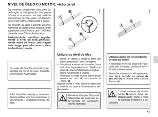 4.3
NÍVEL DE ÓLEO DO MOTOR: visão geral
Leitura do nível de óleo
– retire a vareta e limpe-a com um
pano adequado e sem lanugem;
– introduza a vareta ao máximo (para
veículos equipados com “bujão-va-
reta” C, aperte totalmente o bujão);
– retire novamente a vareta;
– verifique o nível: nunca deve estar
abaixo de “mín.” A, nem acima de
“máx.” B.
Depois de ler o nível, insira a vareta até
o batente ou aperte totalmente o bu-
jão-vareta.
Ultrapassagem do nível máximo
de óleo do motor
A leitura do nível só deve ser reali-
zada com a vareta, conforme foi in-
dicado anteriormente.
Se o nível máximo for ultrapassado,
não dê a partida no motor de
seu veículo e chame uma Oficina
Autorizada.
C
A
B
A
B
O nível máximo de enchi-
mento B nunca deve ser
ultrapassado: corre o risco
de danificar o motor e o ca-
talisador.
Os motores consomem óleo para lu-
brificação e refrigeração das peças
móveis e é normal ter que realizar
acréscimos de óleo para complemen-
tar o nível, entre uma revisão e outra.
No entanto, se após o período de ama-
ciamento os acréscimos de óleo forem
superiores a 0,5 litros a cada 1.000 km,
consulte uma Oficina Autorizada.
Periodicidade: verifique regular-
mente o nível do óleo, principal-
mente antes de iniciar uma viagem
mais longa, para não correr o risco
de danificar o motor.
Em caso de descida anormal ou re-
pentina do nível do óleo, consulte
uma Oficina Autorizada.
A fim de evitar respingos, recomen-
damos utilizar um funil ao efetuar o
enchimento / reabastecimento de
óleo.
Desative a função Stop and
Start antes de qualquer in-
tervenção no comparti-
mento do motor.
A
B
 