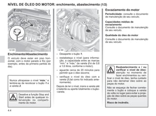 4.4
NÍVEL DE ÓLEO DO MOTOR: enchimento, abastecimento (1/2)
Enchimento/Abastecimento
O veículo deve estar em piso hori-
zontal, com o motor parado e frio (por
exemplo, antes da primeira partida do
dia).
– Desaperte o bujão 1;
– restabeleça o nível (para informa-
ção, a capacidade entre as marcas
“mín.” e “máx.” da vareta 2 é de 0,8
a 1,6 litros, conforme o motor);
– aguarde cerca de 20 minutos para
permitir que o óleo escorra;
– verifique o nível do óleo com a
vareta 2 (tal como foi indicado ante-
riormente).
Depois de ler o nível, insira a vareta até
o batente ou aperte totalmente o bujão-
-vareta.
Nunca ultrapasse o nível ‘máx.’ e
lembre-se de recolocar o bujão 1 e
a vareta 2.
1
2
Desative a função Stop and
Start antes de qualquer in-
tervenção no comparti-
mento do motor.
2
1
Esvaziamento do motor
Periodicidade: consulte o documento
de manutenção de seu veículo.
Capacidades médias de
esvaziamento
Consulte o documento de manutenção
de seu veículo.
Qualidade do óleo do motor
Consulte o documento de manutenção
de seu veículo.
Reabastecimento e / ou
verificar o nível de óleo:
atenção no momento de
fazer enchimentos ou veri-
ficar o nível de óleo, tenha cuidado
para não derramar óleo sobre as
peças do motor.
Não se esqueça de fechar correta-
mente o bujão e coloque a vareta
de volta no lugar para evitar a proje-
ção de óleo sobre as peças quentes
do motor.
Risco de incêndio.
 