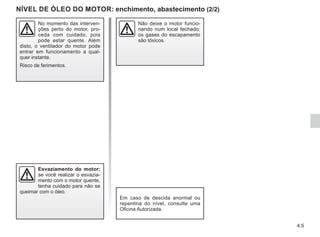 4.5
NÍVEL DE ÓLEO DO MOTOR: enchimento, abastecimento (2/2)
Esvaziamento do motor:
se você realizar o esvazia-
mento com o motor quente,
tenha cuidado para não se
queimar com o óleo.
No momento das interven-
ções perto do motor, pro-
ceda com cuidado, pois
pode estar quente. Além
disto, o ventilador do motor pode
entrar em funcionamento a qual-
quer instante.
Risco de ferimentos.
Não deixe o motor funcio-
nando num local fechado:
os gases do escapamento
são tóxicos.
Em caso de descida anormal ou
repentina do nível, consulte uma
Oficina Autorizada.
 