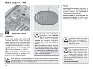 4.8
NÍVEIS (3/3) / FILTROS
 Lavador de vidros
Enchimento
Com o motor parado, abra a tampa 6.
Complete até ver o líquido e volte a
colocar a tampa. Este reservatório ali-
menta os lavadores de vidros dianteiro
e traseiro (quando equipado com este).
Líquido: produto do lavador de vidros
(produto anticongelante no inverno).
Jatos: Para regular a altura dos jatos
do lavador de vidros do para-brisa, uti-
lize uma ferramenta pontiaguda.
A tampa do reservatório
de partida a frio é verme-
lha. A tampa do reservató-
rio de água do lava-vidros
é preta. No momento do abaste-
cimento não inverta ou misture os
fluidos.
Não complete nem misture gasolina
do reservatório de partida a frio no
compartimento de água do lavador
do para-brisa. A presença de gaso-
lina no reservatório de água repre-
senta risco de incêndio.
No momento das interven-
ções perto do motor, pro-
ceda com cuidado, pois
pode estar quente. Além
disto, o ventilador do motor pode
entrar em funcionamento a qual-
quer instante.
Risco de ferimentos.
Filtros
A substituição dos vários elementos fil-
trantes (filtro de ar, filtro do habitáculo,
etc.) está prevista nas operações de
manutenção de seu veículo.
Periodicidade de substituição dos
elementos filtrantes: consulte o docu-
mento de manutenção de seu veículo.
Não complete, nem misture água do lavador de parabrisa no reservatório
de partida a frio. A presença de água no compartimento de gasolina pode
danificar o motor e não ocorrerá partida.
6
6
Desative a função Stop and
Start antes de qualquer in-
tervenção no comparti-
mento do motor.
 