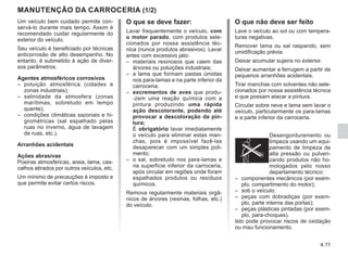 4.11
Um veículo bem cuidado permite con-
servá-lo durante mais tempo. Assim é
recomendado cuidar regularmente do
exterior do veículo.
Seu veículo é beneficiado por técnicas
anticorrosão de alto desempenho. No
entanto, é submetido à ação de diver-
sos parâmetros.
Agentes atmosféricos corrosivos
–	
poluição atmosférica (cidades e
zonas industriais);
–	
salinidade da atmosfera (zonas
marítimas, sobretudo em tempo
quente);
–	
condições climáticas sazonais e hi-
grométricas (sal espalhado pelas
ruas no inverno, água de lavagem
de ruas, etc.).
Arranhões acidentais
Ações abrasivas
Poeiras atmosféricas, areia, lama, cas-
calhos atirados por outros veículos, etc.
Um mínimo de precauções é imposto e
que permite evitar certos riscos.
MANUTENÇÃO DA CARROCERIA (1/2)
O que se deve fazer:
Lavar frequentemente o veículo, com
o motor parado, com produtos sele-
cionados por nossa assistência téc-
nica (nunca produtos abrasivos). Lavar
antes com excessivo jato:
–	
materiais resinosos que caem das
árvores ou poluições industriais;
–	
a lama que formam pastas úmidas
nos para-lamas e na parte inferior da
carroceria;
–	
excrementos de aves que produ-
-zem uma reação química com a
pintura produzindo uma rápida
ação descolorante, podendo até
provocar a descoloração da pin-
tura;
	É obrigatório lavar imediatamente
o veículo para eliminar estas man-
chas, pois é impossível fazê-las
desaparecer com um simples poli-
mento;
–	
o sal, sobretudo nos para-lamas e
na superfície inferior da carroceria,
após circular em regiões onde foram
espalhados produtos ou resíduos
químicos.
Remova regularmente materiais orgâ-
nicos de árvores (resinas, folhas, etc.)
do veículo.
O que não deve ser feito
Lave o veículo ao sol ou com tempera-
turas negativas.
Remover lama ou sal raspando, sem
umidificação prévia.
Deixar acumular sujeira no exterior.
Deixar aumentar a ferrugem a partir de
pequenos arranhões acidentais.
Tirar manchas com solventes não sele-
cionados por nossa assistência técnica
e que possam atacar a pintura.
Circular sobre neve e lama sem lavar o
veículo, particularmente os para-lamas
e a parte inferior da carroceria.
Desengorduramento ou
limpeza usando um equi-
pamento de limpeza de
alta pressão ou pulveri-
zando produtos não ho-
mologados pelo nosso
departamento técnico:
–	
componentes mecânicos (por exem-
plo, compartimento do motor);
–	
sob o veículo;
–	
peças com dobradiças (por exem-
plo, parte interna das portas);
–	
peças plásticas pintadas (por exem-
plo, para-choques).
Isto pode provocar riscos de oxidação
ou mau funcionamento.
 