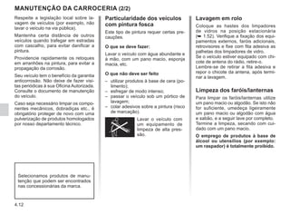 4.12
Particularidade dos veículos
com pintura fosca
Este tipo de pintura requer certas pre-
cauções.
O que se deve fazer:
Lavar o veículo com água abundante e
à mão, com um pano macio, esponja
macia, etc.
O que não deve ser feito
–	
utilizar produtos à base de cera (po-
limento);
–	
esfregar de modo intenso;
–	
passar o veículo sob um pórtico de
lavagem;
–	
colar adesivos sobre a pintura (risco
de marcação).
Lavar o veículo com
um equipamento de
limpeza de alta pres-
são.
Respeite a legislação local sobre la-
vagem de veículos (por exemplo, não
lavar o veículo na via pública).
Mantenha certa distância de outros
veículos quando trafegar em estradas
com cascalho, para evitar danificar a
pintura.
Providencie rapidamente os retoques
em arranhões na pintura, para evitar a
propagação da corrosão.
Seu veículo tem o benefício da garantia
anticorrosão. Não deixe de fazer visi-
tas periódicas à sua Oficina Autorizada.
Consulte o documento de manutenção
do veículo.
Caso seja necessário limpar os compo-
nentes mecânicos, dobradiças etc., é
obrigatório proteger de novo com uma
pulverização de produtos homologados
por nosso departamento técnico.
MANUTENÇÃO DA CARROCERIA (2/2)
Selecionamos produtos de manu-
tenção que podem ser encontrados
nas concessionárias da marca.
Lavagem em rolo
Coloque as hastes dos limpadores
de vidros na posição estacionária
(➥ 1.52). Verifique a fixação dos equi-
pamentos externos, faróis adicionais,
retrovisores e fixe com fita adesiva as
palhetas dos limpadores de vidro.
Se o veículo estiver equipado com chi-
cote de antena do rádio, retire-o.
Lembre-se de retirar a fita adesiva e
repor o chicote da antena, após termi-
nar a lavagem.
Limpeza dos faróis/lanternas
Para limpar os faróis/lanternas utilize
um pano macio ou algodão. Se isto não
for suficiente, umedeça ligeiramente
um pano macio ou algodão com água
e sabão, e a seguir lave por completo.
Termine a limpeza, secando com cui-
dado com um pano macio.
O emprego de produtos à base de
álcool ou utensílios (por exemplo:
um raspador) é totalmente proibido.
 
