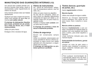 4.13
Vidros de instrumentos
(ex.: painel de instrumentos, relógio,
visor de temperatura externa, visor do
rádio, etc.)
Utilize um pano macio (ou algodão).
Se isto não for suficiente, utilize um
pano macio (ou algodão) ligeiramente
umedecido em água com sabão e, em
seguida, limpe com um pano macio ou
algodão úmido.
Finalize a limpeza com cuidado com
um pano seco e macio.
O emprego de produtos a base de
álcool é totalmente proibido.
Cintos de segurança
Devem ser conservados sempre
limpos.
Utilize os produtos selecionados por
nossa assistência técnica (oficina au-
torizada) ou água morna com sabão
aplicada com uma esponja e, a seguir,
seque com um pano.
O emprego de detergentes ou pro-
dutos químicos é proibido.
MANUTENÇÃO DAS GUARNIÇÕES INTERNAS (1/2)
Têxteis (bancos, guarnição
de portas, etc.)
Aspire regularmente os têxteis.
Mancha líquida
Utilize uma solução de água e sabão.
Absorva ou enxugue ligeiramente
(nunca esfregue) com ajuda de um
pano macio, lave e absorva o exce-
dente.
Mancha sólida ou pastosa
Remova imediatamente e com cui-
dado o excedente de material sólido ou
pastoso com uma espátula (da borda
para o centro, para evitar espalhar a
mancha).
Limpe conforme indicado para uma
mancha líquida.
Particularidade de bombons, gomas
de mascar
coloque um cubo de gelo sobre a
mancha para cristalizar e proceda a
seguir conforme indicado para uma
mancha sólida.
Um veículo bem cuidado permite con-
servá-lo durante mais tempo. Assim é
recomendado cuidar regularmente do
interior do veículo.
Uma mancha sempre deve ser tratada
rapidamente.
Qualquer que seja a origem da mancha,
utilize uma solução de água fria (ou
morna) com sabão natural.
O emprego de detergentes (líquidos
para louça, produtos em pó, produ-
tos à base de álcool, etc.) é total-
mente proibido.
Utilize um pano macio.
Enxágue e tire o excesso de água.
Para qualquer recomendação de
manutenção interna e/ou de resul-
tado não satisfatório, consulte uma
Oficina Autorizada.
 