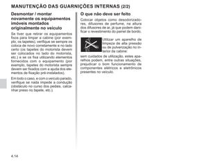 4.14
O que não deve ser feito
Colocar objetos como desodorizado-
res, difusores de perfume, na altura
dos difusores de ar, já que podem dani-
ficar o revestimento do painel de bordo.
Utilizar um aparelho de
limpeza de alta pressão
ou de pulverização no in-
terior da cabine:
MANUTENÇÃO DAS GUARNIÇÕES INTERNAS (2/2)
Desmontar / montar
novamente os equipamentos
imóveis montados
originalmente no veículo
Se tiver que retirar os equipamentos
fixos para limpar a cabine (por exem-
plo, os tapetes), verifique se sempre os
coloca de novo corretamente e no lado
certo (os tapetes do motorista devem
ser colocados no lado do motorista,
etc.) e se os fixa utilizando elementos
fornecidos com o equipamento (por
exemplo, tapetes do motorista sempre
devem ser fixados com a ajuda dos ele-
mentos de fixação pré-instalados).
Em todo o caso, e com o veículo parado,
verifique se nada impede a condução
(obstáculo no curso dos pedais, calca-
nhar preso no tapete, etc.).
sem cuidados de utilização, estes apa-
relhos podem, entre outras situações,
prejudicar o bom funcionamento de
componentes elétricos e eletrônicos
presentes no veículo.
 