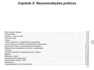 5.1
Capítulo 5: Recomendações práticas
Pneu furado, estepe . . . . . . . . . . . . . . . . . . . . . . . . . . . . . . . . . . . . . . . . . . . . . . . . . . . . . . . . . . . . .  5.2
Ferramentas . . . . . . . . . . . . . . . . . . . . . . . . . . . . . . . . . . . . . . . . . . . . . . . . . . . . . . . . . . . . . . . . . . .  5.3
Calotas - aros de roda. . . . . . . . . . . . . . . . . . . . . . . . . . . . . . . . . . . . . . . . . . . . . . . . . . . . . . . . . . . .  5.4
Troca de roda . . . . . . . . . . . . . . . . . . . . . . . . . . . . . . . . . . . . . . . . . . . . . . . . . . . . . . . . . . . . . . . . . .  5.5
Pneus . . . . . . . . . . . . . . . . . . . . . . . . . . . . . . . . . . . . . . . . . . . . . . . . . . . . . . . . . . . . . . . . . . . . . . . .  5.7
Faróis dianteiros: substituição de lâmpadas. . . . . . . . . . . . . . . . . . . . . . . . . . . . . . . . . . . . . . . . . . .  5.9
Luzes traseiras e laterais: substituição de lâmpadas. . . . . . . . . . . . . . . . . . . . . . . . . . . . . . . . . . . .  5.11
Iluminação interna: substituição de lâmpadas. . . . . . . . . . . . . . . . . . . . . . . . . . . . . . . . . . . . . . . . . . 5.16
Palhetas dos limpadores de vidros: substituição . . . . . . . . . . . . . . . . . . . . . . . . . . . . . . . . . . . . . . .  5.18
Fusíveis. . . . . . . . . . . . . . . . . . . . . . . . . . . . . . . . . . . . . . . . . . . . . . . . . . . . . . . . . . . . . . . . . . . . . . .  5.19
Controle remoto por radiofrequência: bateria. . . . . . . . . . . . . . . . . . . . . . . . . . . . . . . . . . . . . . . . . .  5.22
Bateria. . . . . . . . . . . . . . . . . . . . . . . . . . . . . . . . . . . . . . . . . . . . . . . . . . . . . . . . . . . . . . . . . . . . . . . .  5.23
Reboque: reparo. . . . . . . . . . . . . . . . . . . . . . . . . . . . . . . . . . . . . . . . . . . . . . . . . . . . . . . . . . . . . . . .  5.25
Dispositivos de segurança. . . . . . . . . . . . . . . . . . . . . . . . . . . . . . . . . . . . . . . . . . . . . . . . . . . . . . . . . 5.26
Equipamento prévio, rádio. . . . . . . . . . . . . . . . . . . . . . . . . . . . . . . . . . . . . . . . . . . . . . . . . . . . . . . . . 5.27
Acessórios. . . . . . . . . . . . . . . . . . . . . . . . . . . . . . . . . . . . . . . . . . . . . . . . . . . . . . . . . . . . . . . . . . . . .  5.28
Irregularidades de funcionamento. . . . . . . . . . . . . . . . . . . . . . . . . . . . . . . . . . . . . . . . . . . . . . . . . . .  5.29
 