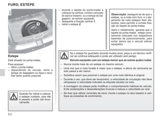 5.2
– levante o tapete do porta-malas e
coloque na vertical, contra o encosto
do banco traseiro, ou a tampa do ba-
gageiro, se estiver equipado;
– desaperte a fixação central 1;
– retire o estepe 2.
Estepe
Está situado no porta-malas.
Para acessar:
– Abra o porta-malas;
– dependendo do veículo, retire a
tampa do bagageiro ou faça-o reco-
lher tanto quanto possível;
FURO, ESTEPE
Observação: assegure-se de que o
estepe, ou a roda com furo, e o alo-
jamento da roda estejam bem dis-
postos, para permitir a correta fixa-
ção do tapete do porta-malas.
Após o rebatimento, garanta que o
tapete do porta-malas esteja corre-
tamente colocado nos respectivos
batentes de posicionamento, para
evitar danos (se o veículo estiver
equipado).
1
2
Se o estepe for guardado durante muitos anos, peça a um técnico verifi-
car se continua adequado e pode ser utilizado sem perigo.
Veículo equipado com um estepe menor que as outras quatro rodas:
– Nunca monte mais de um estepe no mesmo veículo.
– Uma vez que a roda furada é maior que o estepe, a altura da carroceria ao
solo passa a ser menor.
– Substitua assim que possível o estepe por uma roda idêntica à original.
– Durante o uso, que deve ser temporário, a velocidade de circulação não deve
ultrapassar a velocidade indicada na etiqueta situada na roda.
– A montagem do estepe pode modificar o comportamento habitual do veículo.
Evite acelerações e desacelerações bruscas e reduza a velocidade ao virar.
– Se tiver que utilizar correntes de neve, monte o estepe no eixo traseiro e veri-
fique as pressões de enchimento.
Quando for retirar e colocar
o estepe cuidado, pois ele
é pesado e pode cair brus-
camente.
 
