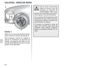 5.4
CALOTAS - AROS DE RODA
Calota 1
Retire com a chave de calota 2, introdu-
zindo a chave no orifício da válvula 3.
Para recolocar, oriente em relação à
válvula 3. Pressione os ganchos de
fixação, começando pelo lado da vál-
vula A, depois B e C e termine no lado
oposto ao da válvula D.
2
A
B
C
D
3
1
Nunca deixe ferramentas
soltas no veículo: risco de
projeção no momento de
uma frenagem. Após o uso,
guarde as ferramentas nos respec-
tivos lugares: risco de ferimentos.
Se o conjunto de ferramentas incluir
parafusos de roda, utilize exclusiva-
mente para o estepe: consulte a eti-
queta situada no estepe.
O macaco se destina à troca de
rodas. Em nenhum caso deve ser
utilizado para efetuar qualquer
reparo ou acessar embaixo do ve-
ículo.
 