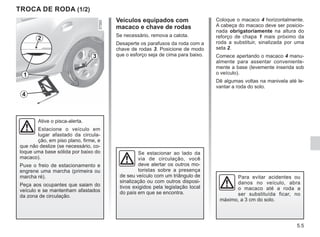 5.5
Coloque o macaco 4 horizontalmente.
A cabeça do macaco deve ser posicio-
nada obrigatoriamente na altura do
reforço de chapa 1 mais próximo da
roda a substituir, sinalizada por uma
seta 2.
Comece apertando o macaco 4 manu-
almente para assentar conveniente-
mente a base (levemente inserida sob
o veículo).
Dê algumas voltas na manivela até le-
vantar a roda do solo.
TROCA DE RODA (1/2)
Veículos equipados com
macaco e chave de rodas
Se necessário, remova a calota.
Desaperte os parafusos da roda com a
chave de rodas 3. Posicione de modo
que o esforço seja de cima para baixo.
Se estacionar ao lado da
via de circulação, você
deve alertar os outros mo-
toristas sobre a presença
de seu veículo com um triângulo de
sinalização ou com outros disposi-
tivos exigidos pela legislação local
do país em que se encontra.
Para evitar acidentes ou
danos no veículo, abra
o macaco até a roda a
ser substituída ficar, no
máximo, a 3 cm do solo.
Ative o pisca-alerta.
Estacione o veículo em
lugar afastado da circula-
ção, em piso plano, firme, e
que não deslize (se necessário, co-
loque uma base sólida por baixo do
macaco).
Puxe o freio de estacionamento e
engrene uma marcha (primeira ou
marcha ré).
Peça aos ocupantes que saiam do
veículo e se mantenham afastados
da zona de circulação.
3
4
1
2
 