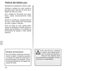 5.6
Desaperte os parafusos e retire a roda.
Coloque o estepe no cubo central e
gire para fazer coincidir os furos de fi-
xação da roda e do cubo.
Se o estepe for fornecido com para-
fusos, utilize exclusivamente neste
estepe.
Aperte os parafusos, assegurando-se
de que a roda esteja bem encostada
ao cubo, e baixe o macaco.
Com as rodas no solo, aperte forte-
mente os parafusos; mande verificar o
aperto dos parafusos e a pressão de
enchimento do estepe o mais rápido
possível.
TROCA DE RODA (2/2)
Em caso de furo, substitua
a roda o mais rápido possí-
vel. Um pneu que tenha so-
frido um furo sempre deve
ser examinado (e reparado, se pos-
sível) por um especialista.
Parafuso de travamento
Se você utilizar parafusos de trava-
mento, localize o desenho gravado
no interior da calota da roda para o
posicionamento do parafuso. (risco
de impossibilidade de montagem da
calota da roda).
 
